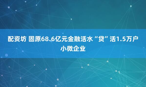 配资坊 固原68.6亿元金融活水“贷”活1.5万户小微企业
