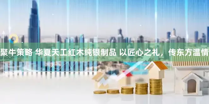 聚牛策略 华夏天工红木纯银制品 以匠心之礼，传东方温情