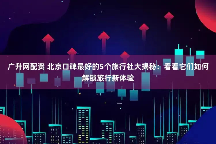 广升网配资 北京口碑最好的5个旅行社大揭秘：看看它们如何解锁旅行新体验