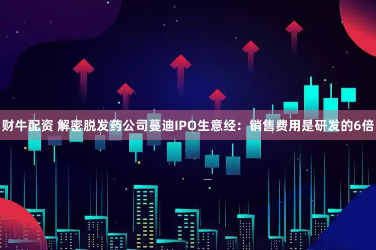 财牛配资 解密脱发药公司蔓迪IPO生意经：销售费用是研发的6倍