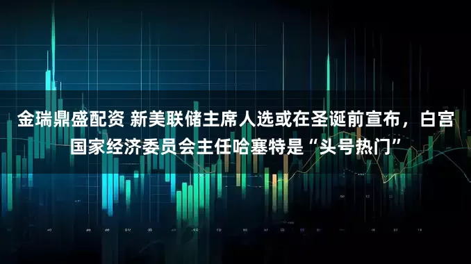 金瑞鼎盛配资 新美联储主席人选或在圣诞前宣布，白宫国家经济委员会主任哈塞特是“头号热门”