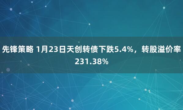先锋策略 1月23日天创转债下跌5.4%，转股溢价率231.38%