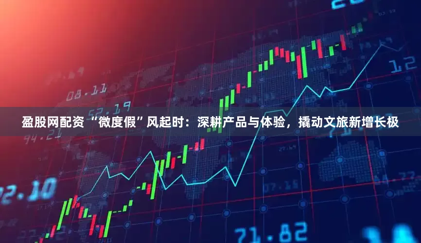 盈股网配资 “微度假”风起时：深耕产品与体验，撬动文旅新增长极