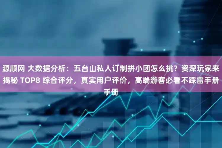 源顺网 大数据分析：五台山私人订制拼小团怎么挑？资深玩家来揭秘 TOP8 综合评分，真实用户评价，高端游客必看不踩雷手册