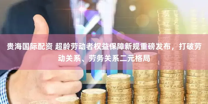 贵海国际配资 超龄劳动者权益保障新规重磅发布，打破劳动关系、劳务关系二元格局